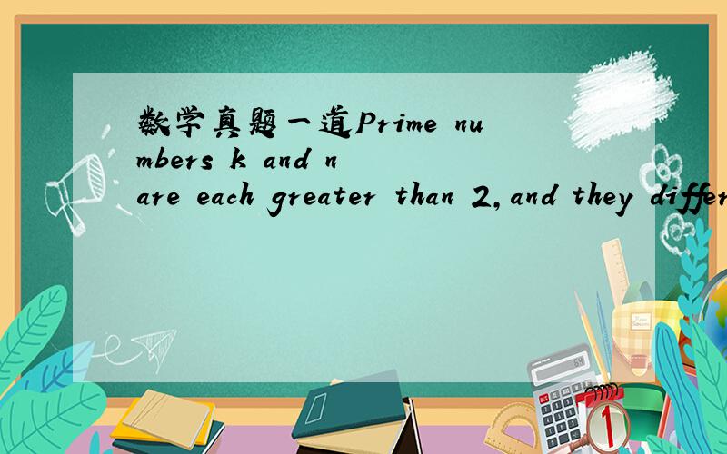 数学真题一道Prime numbers k and n are each greater than 2,and they differ by 4.If there is no prime number between k and n,what is the least possible value of k+n?