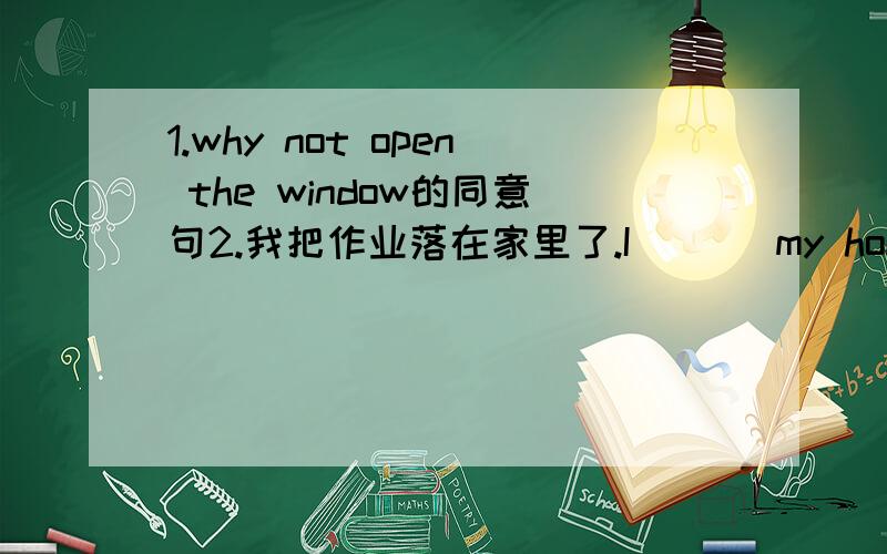 1.why not open the window的同意句2.我把作业落在家里了.I （ ) my homework ( ) ( ).1.why not open the window的同意句（ ) （ ） opening the window?