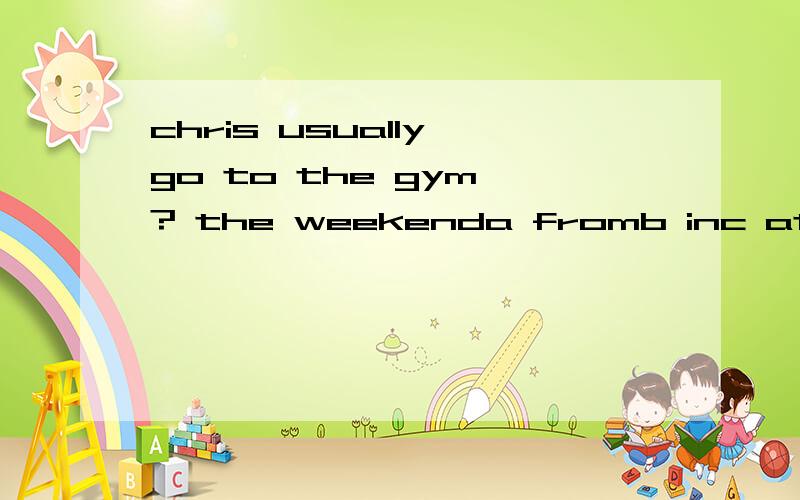 chris usually go to the gym ? the weekenda fromb inc at