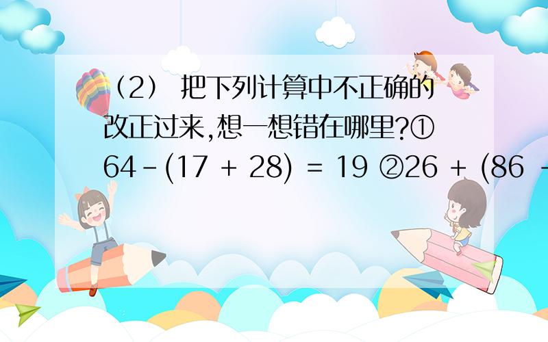 （2） 把下列计算中不正确的改正过来,想一想错在哪里?①64－(17 + 28) = 19 ②26 + (86 －59 ) = 53能够明白清楚!容易懂行得!