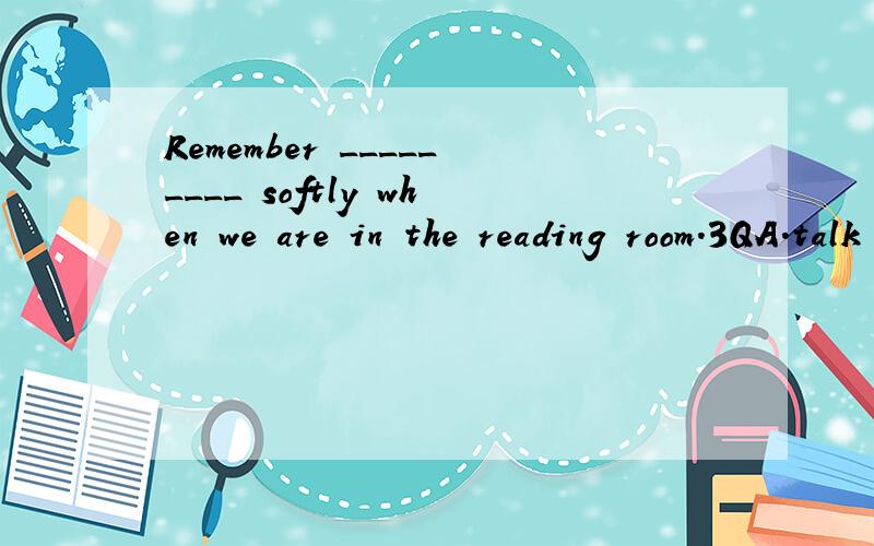 Remember _________ softly when we are in the reading room.3QA.talk B.to speak C.not speak D.not to talk
