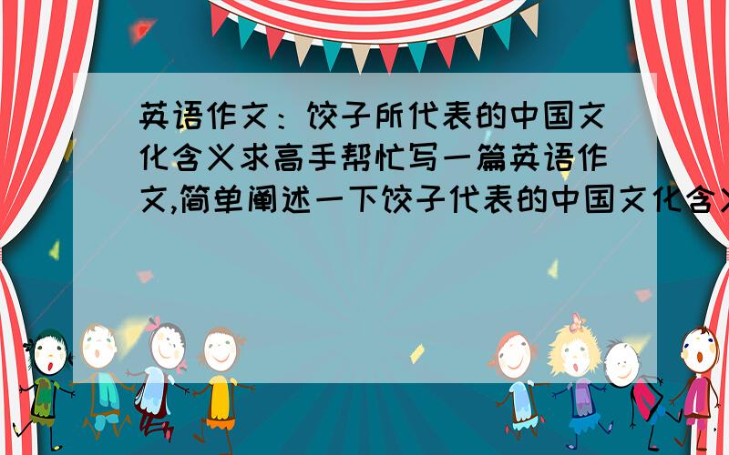 英语作文：饺子所代表的中国文化含义求高手帮忙写一篇英语作文,简单阐述一下饺子代表的中国文化含义.100字左右.万谢!