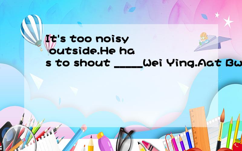 It's too noisy outside.He has to shout _____Wei Ying.Aat Bwith Cto Dof