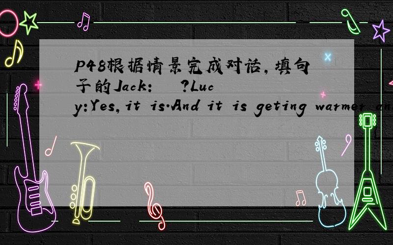 P48根据情景完成对话,填句子的Jack:﹍﹍﹍?Lucy:Yes,it is.And it is geting warmer and warmer now.Jack:Are you free on Saturday morning?We're going picnicking.﹍﹍﹍?Lucy:Yes,﹍﹍﹍.But I'm sorry﹍﹍﹍.I have to visit my grandpare