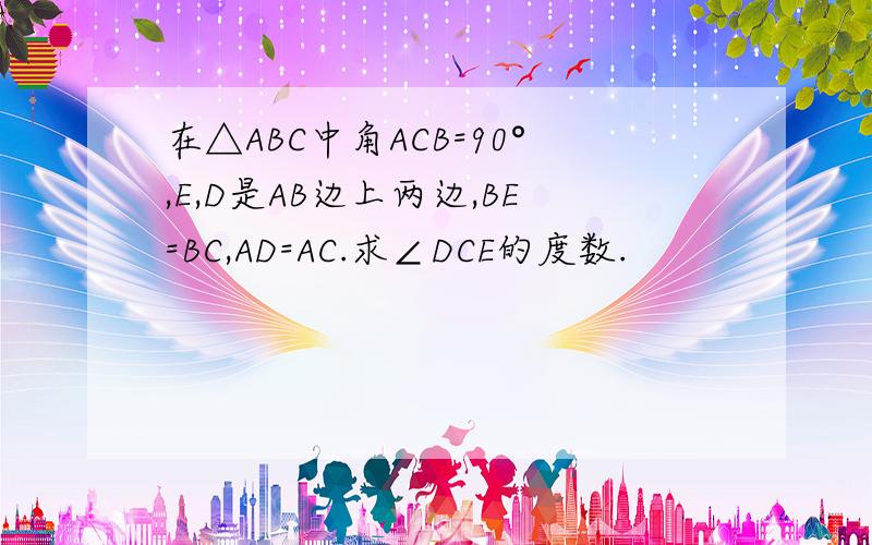 在△ABC中角ACB=90°,E,D是AB边上两边,BE=BC,AD=AC.求∠DCE的度数.