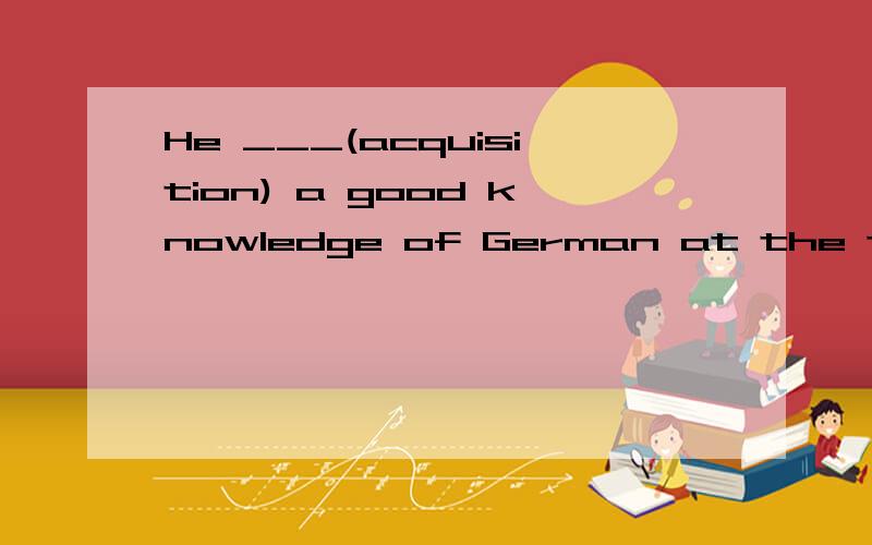 He ___(acquisition) a good knowledge of German at the training course.请解释一下为什么,顺便翻译哦晕。。到底是什么呢