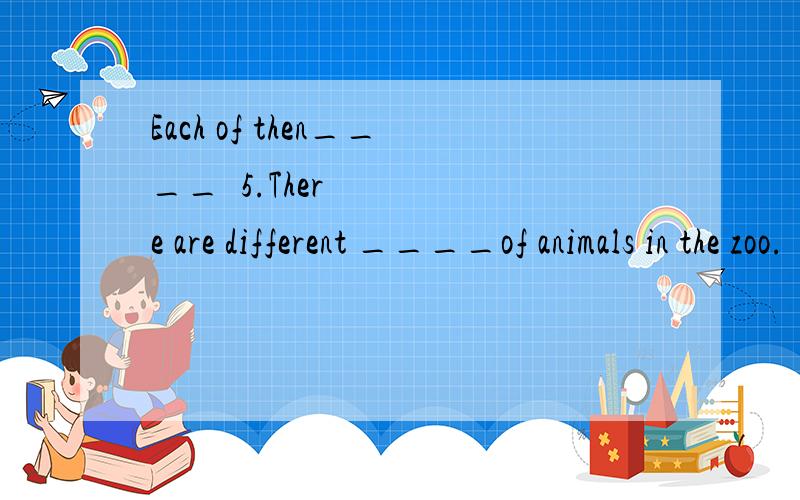 Each of then____¥5.There are different ____of animals in the zoo.