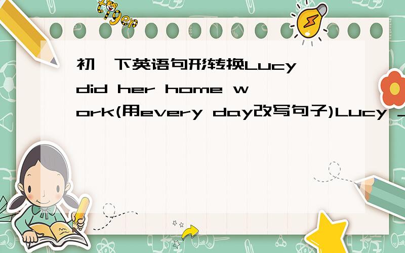 初一下英语句形转换Lucy did her home work(用every day改写句子)Lucy _____ her homework ______ _______.