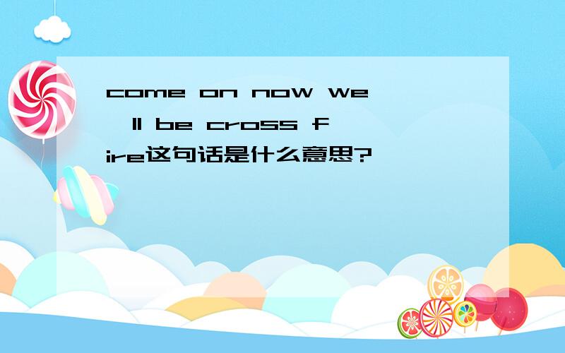 come on now we'll be cross fire这句话是什么意思?