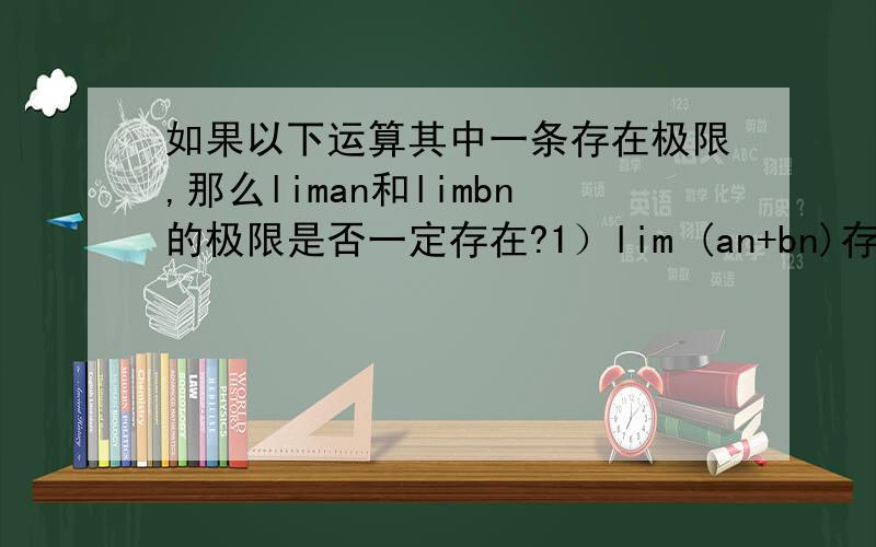 如果以下运算其中一条存在极限,那么liman和limbn的极限是否一定存在?1）lim (an+bn)存在极限,liman和limbn的极限是否一定存在2）lim (an-bn)存在极限,liman和limbn的极限是否一定存在?3）lim (an*bn)存在