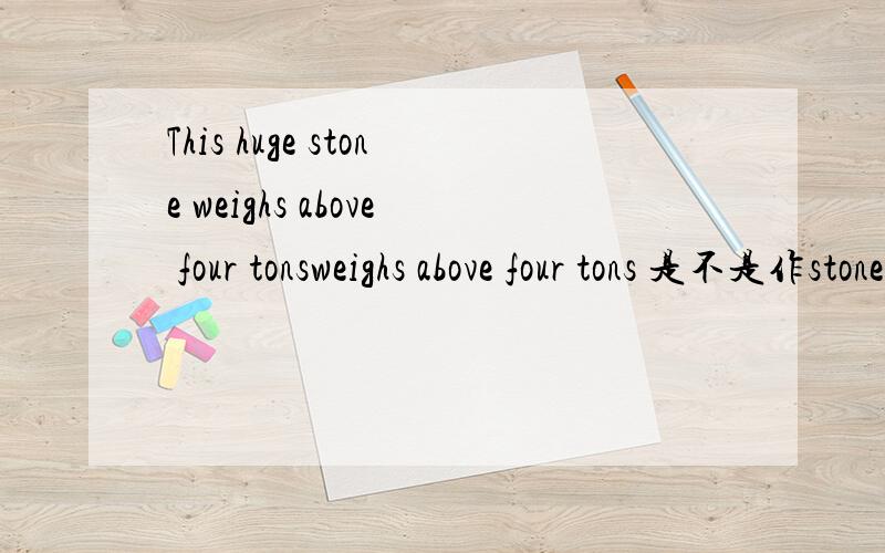 This huge stone weighs above four tonsweighs above four tons 是不是作stone 不好意思弄错了，应该是above four tons