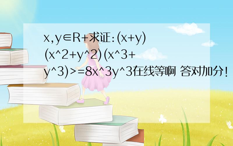 x,y∈R+求证:(x+y)(x^2+y^2)(x^3+y^3)>=8x^3y^3在线等啊 答对加分！！