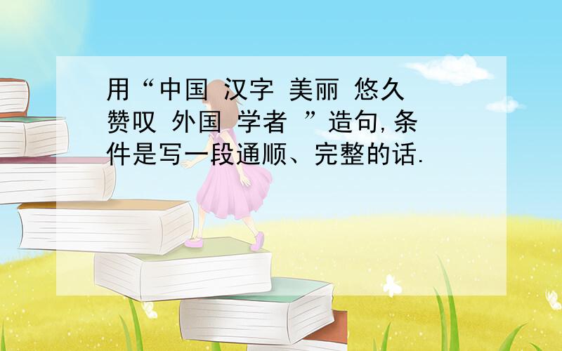 用“中国 汉字 美丽 悠久 赞叹 外国 学者 ”造句,条件是写一段通顺、完整的话.
