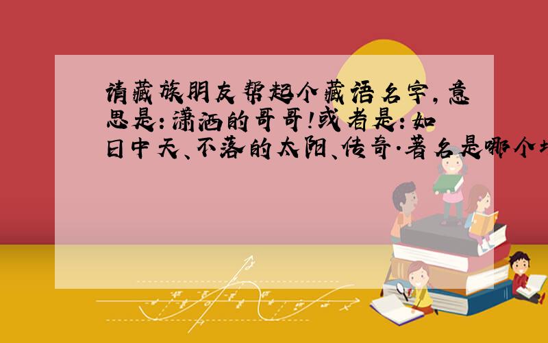 请藏族朋友帮起个藏语名字,意思是：潇洒的哥哥!或者是：如日中天、不落的太阳、传奇.著名是哪个地区的藏语哦!如日中天、不落的太阳、传奇,这三个词语任意起一个!