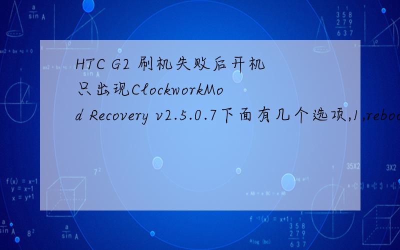 HTC G2 刷机失败后开机只出现ClockworkMod Recovery v2.5.0.7下面有几个选项,1,reboot system now2.apply sdcard:update.zip3.wipe data/factory reset4.wipe cache partition5.install zip from sdcard 6.backup and restore7.mounts and storage8 ad