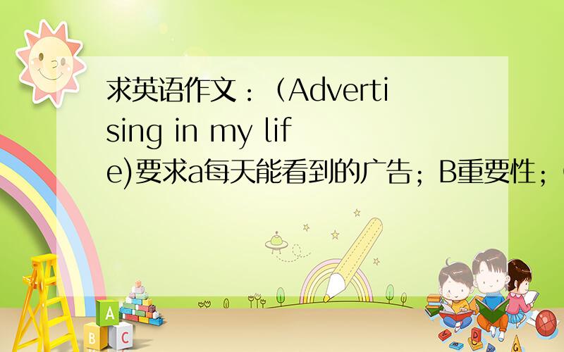 求英语作文：（Advertising in my life)要求a每天能看到的广告；B重要性；C影响;D会出现的问题100-150字要尽量简单些