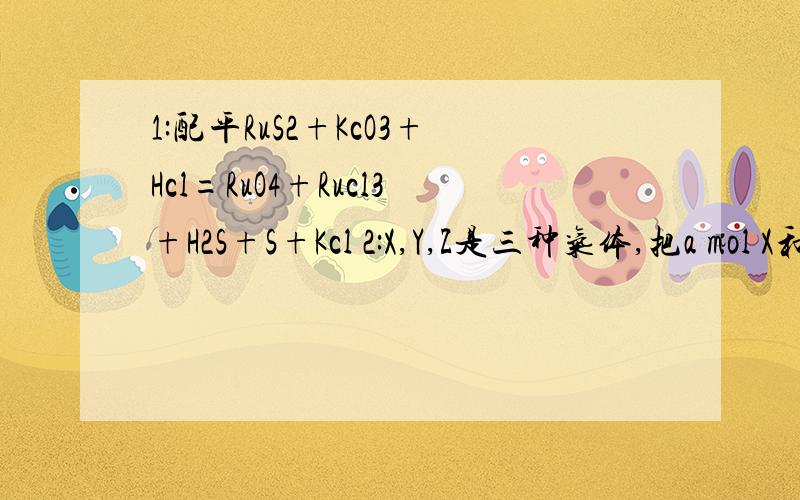 1:配平RuS2+KcO3+Hcl=RuO4+Rucl3+H2S+S+Kcl 2:X,Y,Z是三种气体,把a mol X和b mol Y充入一密闭容器,发生反应X+2Y=(可逆符号)2Z,达到平衡时,若它们的物质的量满足关系n(X)+n(Y)=n(Z),则Y的转化率为多少?3:密度为0.48