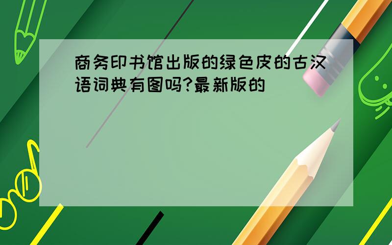 商务印书馆出版的绿色皮的古汉语词典有图吗?最新版的