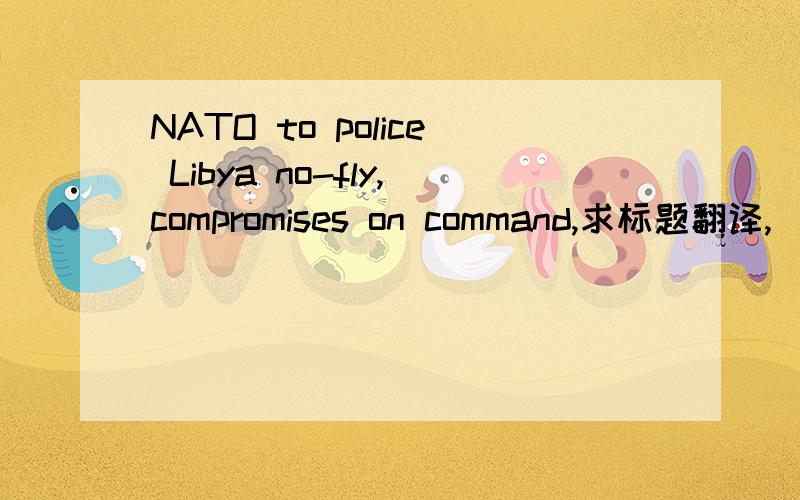 NATO to police Libya no-fly,compromises on command,求标题翻译,