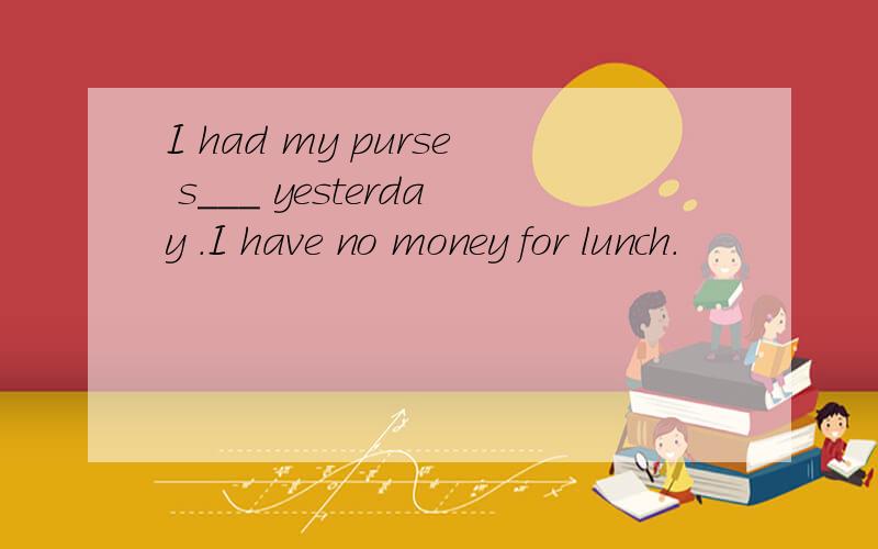 I had my purse s___ yesterday .I have no money for lunch.