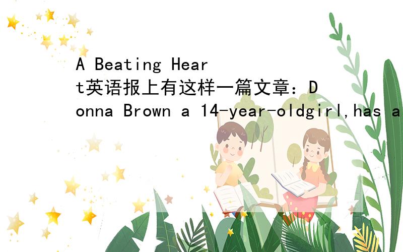 A Beating Heart英语报上有这样一篇文章：Donna Brown a 14-year-oldgirl,has a bad heart.Doctor say she must have a new heart,or she will die.Donna'sgood friend,Felipe Green is worried about her.He decides to give his heart to her because he
