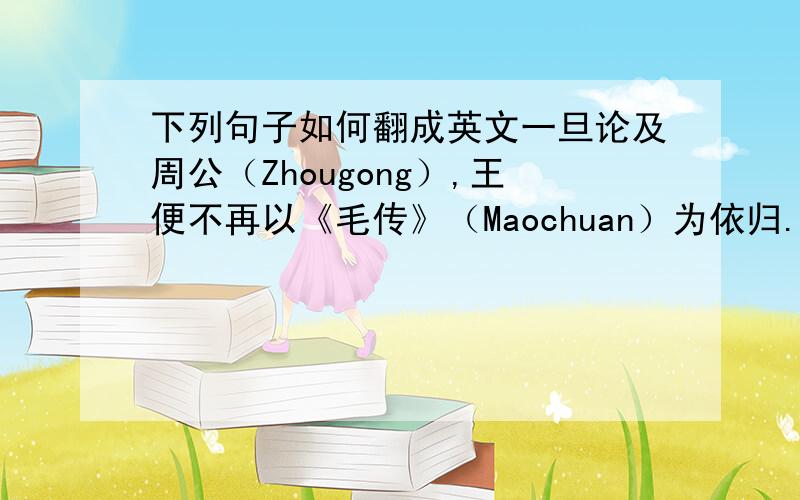 下列句子如何翻成英文一旦论及周公（Zhougong）,王便不再以《毛传》（Maochuan）为依归.当《毛传》（Mao' s annotation）、《郑笺》（Zheng Xuan' s annotation）、孔《疏》（Kong's annotation）、朱熹（Zhu