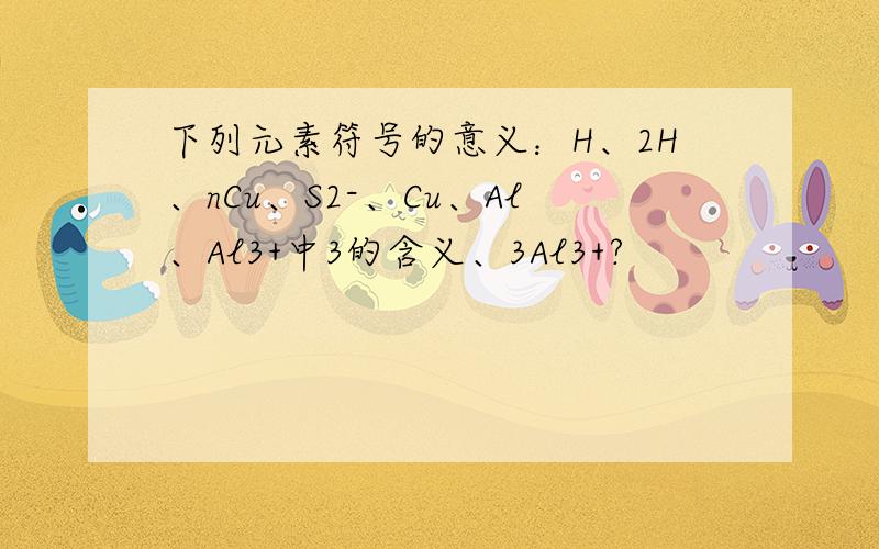 下列元素符号的意义：H、2H、nCu、S2-、Cu、Al、Al3+中3的含义、3Al3+?