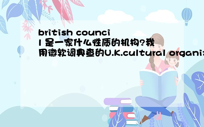 british council 是一家什么性质的机构?我用微软词典查的U.K.cultural organization:a London-based organization founded by Royal Charter in 1942 to promote the English language and British culture around the world差不多是这意思吧