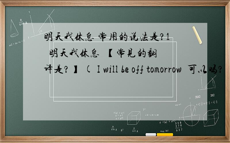 明天我休息 常用的说法是?1  明天我休息  【常见的翻译是?】 ( I will be off tomorrow  可以吗?  I will rest tomorrow ,是否也行呢?）  2  明天我休假 3   明天我要上班 /  明天我要加班 4  明天我就要上班