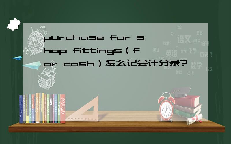 purchase for shop fittings（for cash）怎么记会计分录?