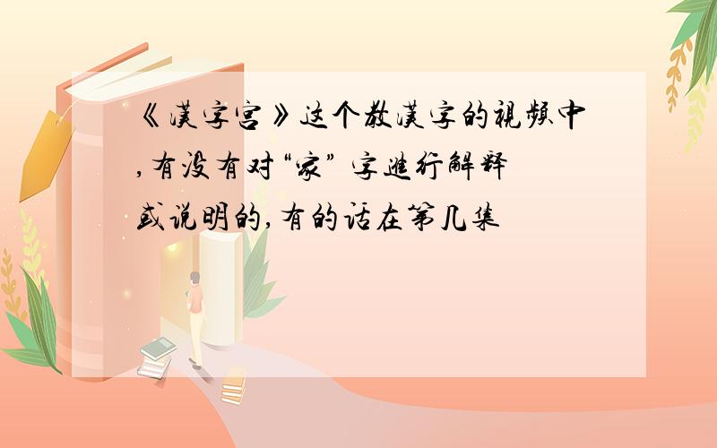《汉字宫》这个教汉字的视频中,有没有对“家” 字进行解释或说明的,有的话在第几集