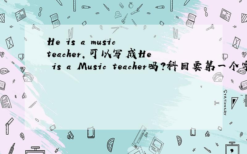 He is a music teacher,可以写成He is a Music teacher吗?科目要第一个字可以大写吗?书上有 He is an English teacher.