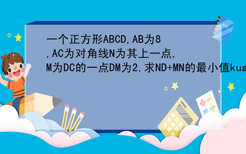 一个正方形ABCD,AB为8,AC为对角线N为其上一点,M为DC的一点DM为2,求ND+MN的最小值kuai