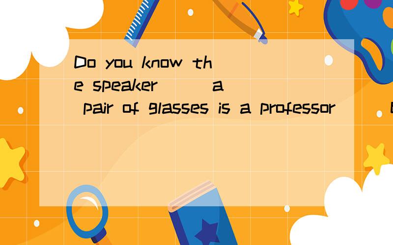 Do you know the speaker __ a pair of glasses is a professor __ beijing university?填空
