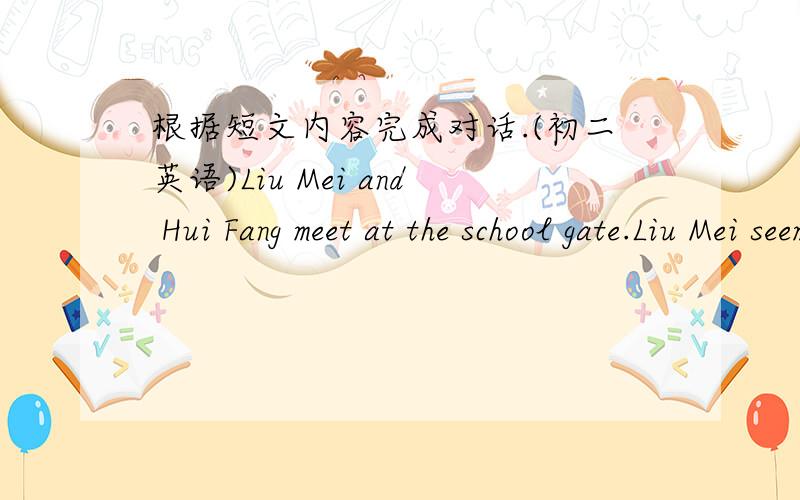 根据短文内容完成对话.(初二英语)Liu Mei and Hui Fang meet at the school gate.Liu Mei seems a little worried.L：Hi,Hui Fang.Very nice to see you.H:Hi,Liu Mei.-----1-------.L:Excuse me.But… H:--------2----------.L:May I borrow your new