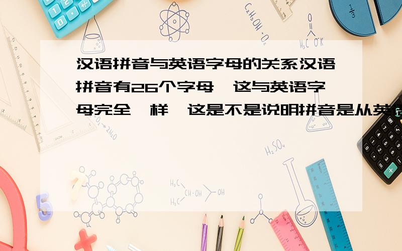 汉语拼音与英语字母的关系汉语拼音有26个字母,这与英语字母完全一样,这是不是说明拼音是从英语中引进来的?还是仅仅是一种巧合?