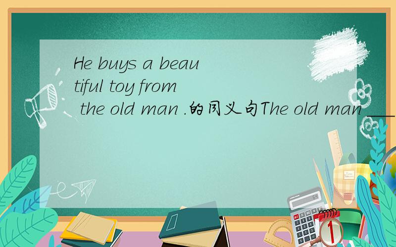 He buys a beautiful toy from the old man .的同义句The old man ___ a beautiful toy____ the boy.