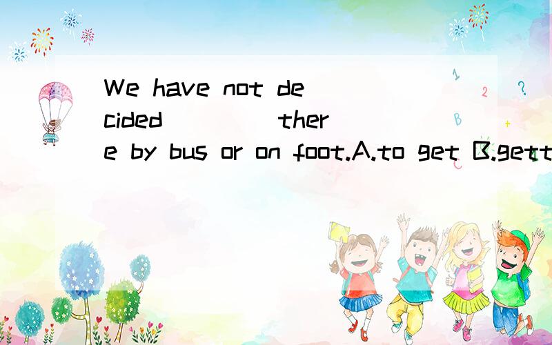 We have not decided ____there by bus or on foot.A.to get B.getting C.if to get D.whether to getA为什么不对?
