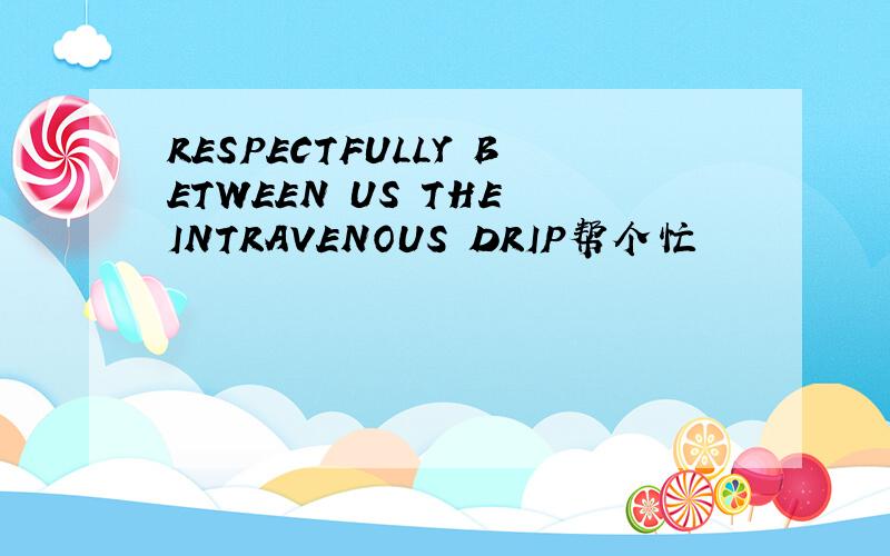 RESPECTFULLY BETWEEN US THE INTRAVENOUS DRIP帮个忙