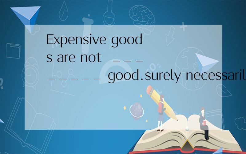 Expensive goods are not  ________ good.surely necessarily possibly   doubtfully