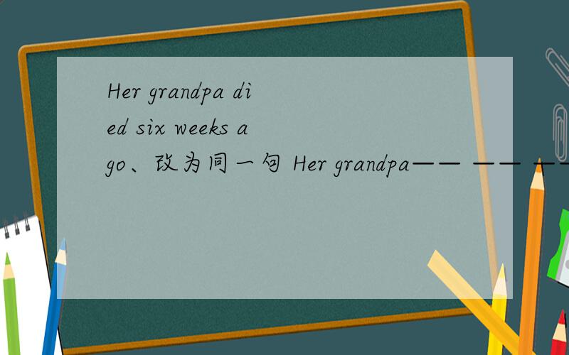 Her grandpa died six weeks ago、改为同一句 Her grandpa—— —— —— —— six weeks