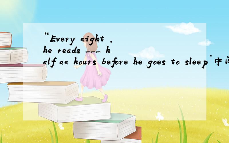 “Every night ,he reads ___ half an hours before he goes to sleep