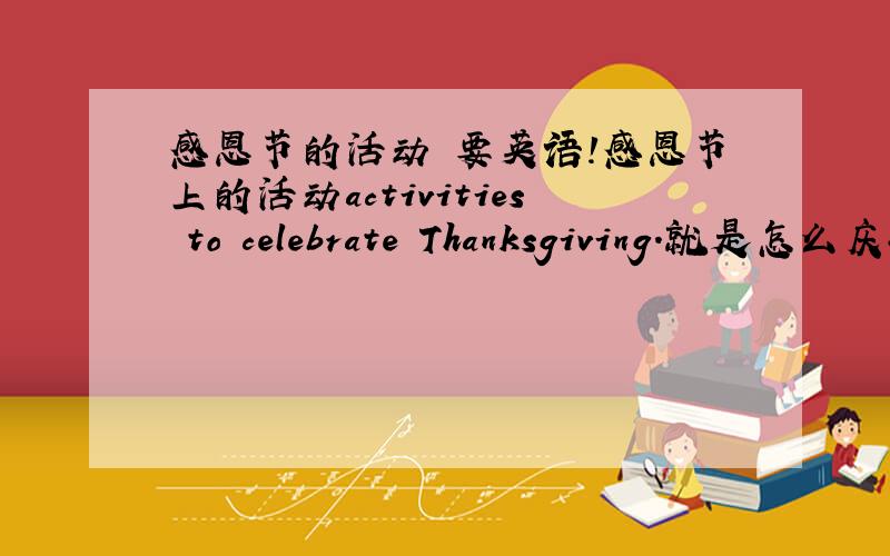 感恩节的活动 要英语!感恩节上的活动activities to celebrate Thanksgiving.就是怎么庆祝感恩节!（懂了把?）其他的感恩节起源只给的都不要!谢拉