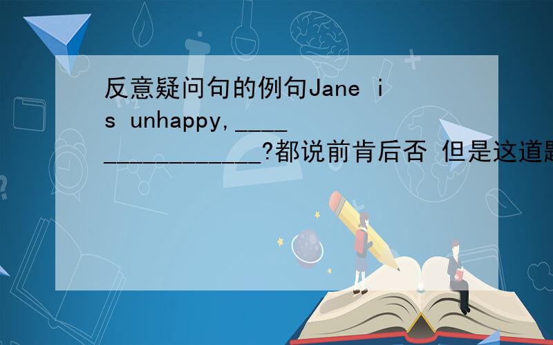 反意疑问句的例句Jane is unhappy,________________?都说前肯后否 但是这道题是怎么个解法 ```