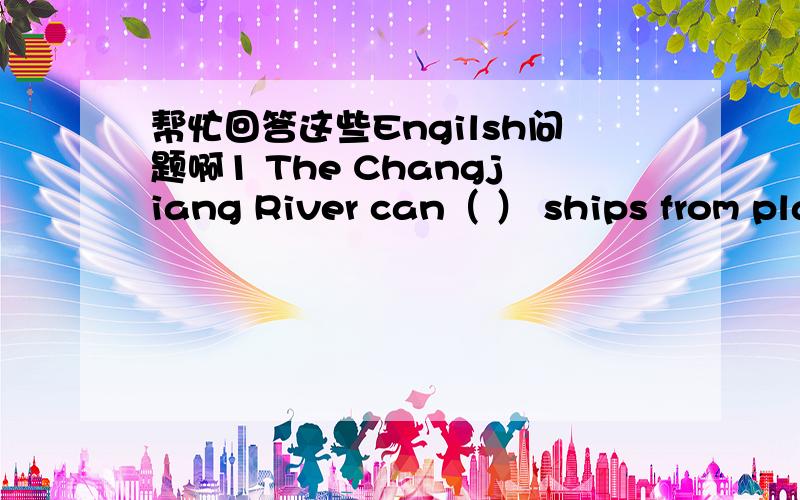 帮忙回答这些Engilsh问题啊1 The Changjiang River can（ ） ships from place to place.2 Are there any windows in your classroom?(同义句）（ ）your classroom( )any windows?