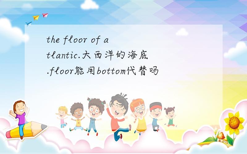 the floor of atlantic.大西洋的海底.floor能用bottom代替吗