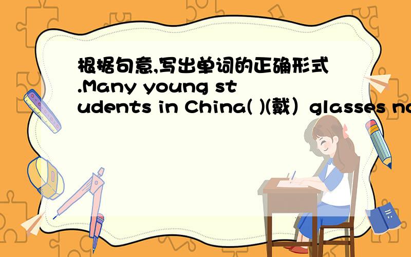 根据句意,写出单词的正确形式.Many young students in China( )(戴）glasses now.