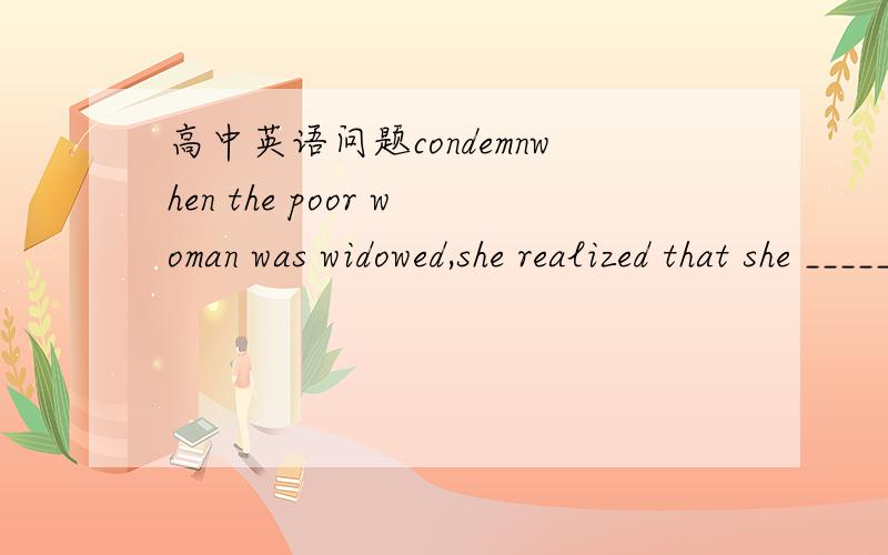 高中英语问题condemnwhen the poor woman was widowed,she realized that she _______(被迫) a lonely old age.用 带有  condemn 的词组
