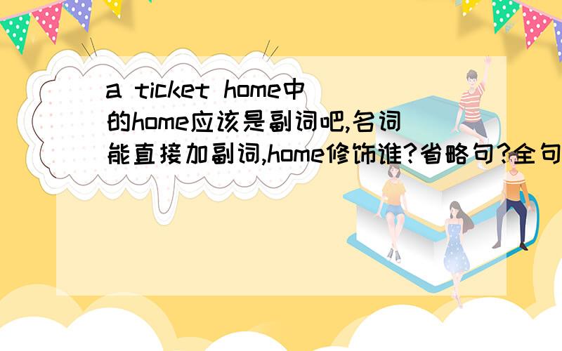 a ticket home中的home应该是副词吧,名词能直接加副词,home修饰谁?省略句?全句为Chen Ling is packingChen Ling is packing for her Spring Festival holiday:a mobile phone for her father,scarf for her mother,hongbao for siblings,souve