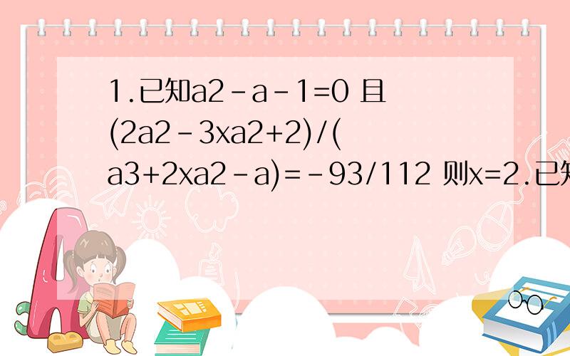 1.已知a2-a-1=0 且(2a2-3xa2+2)/(a3+2xa2-a)=-93/112 则x=2.已知实数x,y满足方程（x2=2x=3)(3y2=2y=1)=4/3 则x+y=注：字母后的数字是幂